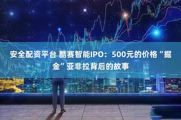 安全配资平台 酷赛智能IPO：500元的价格“掘金”亚非拉背后的故事