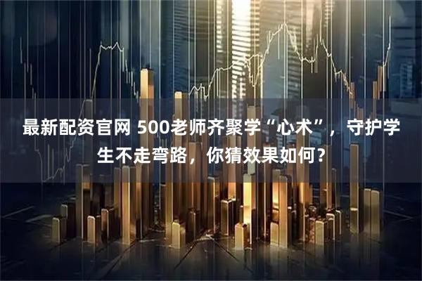 最新配资官网 500老师齐聚学“心术”，守护学生不走弯路，你猜效果如何？
