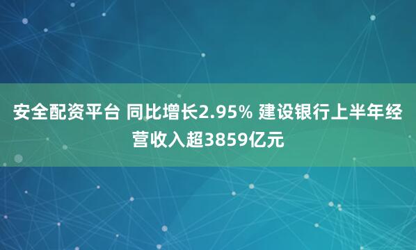 安全配资平台 同比增长2.95% 建设银行上半年经营收入超3859亿元