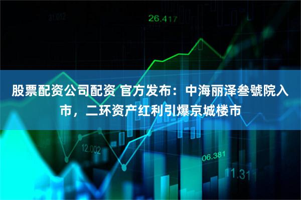 股票配资公司配资 官方发布：中海丽泽叁號院入市，二环资产红利引爆京城楼市