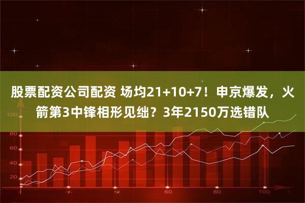 股票配资公司配资 场均21+10+7！申京爆发，火箭第3中锋相形见绌？3年2150万选错队