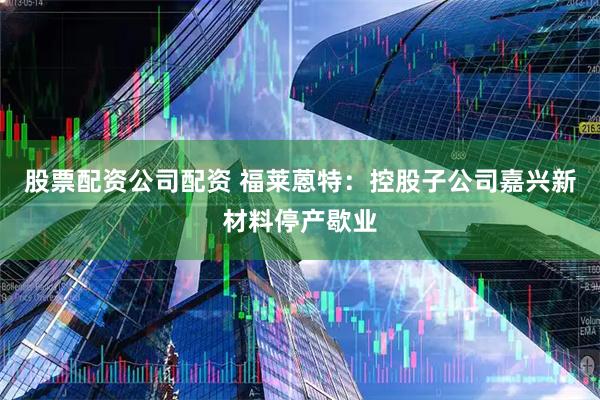 股票配资公司配资 福莱蒽特：控股子公司嘉兴新材料停产歇业