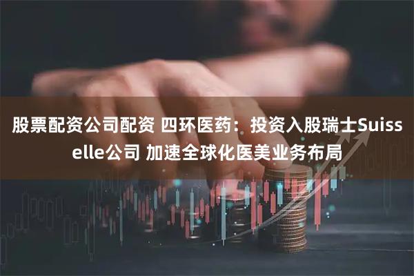 股票配资公司配资 四环医药:投资入股瑞士Suisselle公司 加速全球化医美业务布局