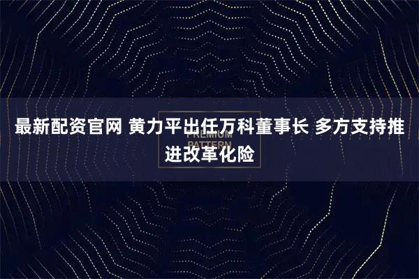 最新配资官网 黄力平出任万科董事长 多方支持推进改革化险