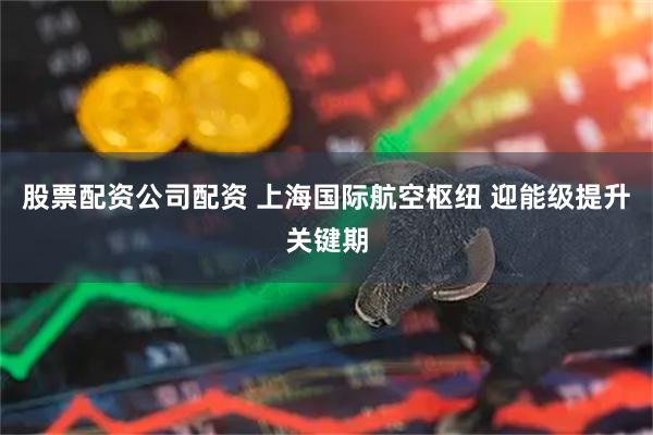 股票配资公司配资 上海国际航空枢纽 迎能级提升关键期