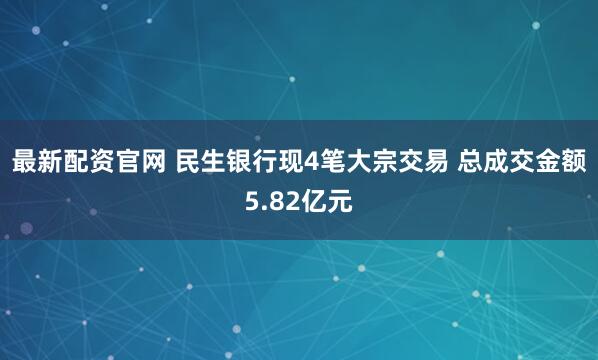 最新配资官网 民生银行现4笔大宗交易 总成交金额5.82亿元