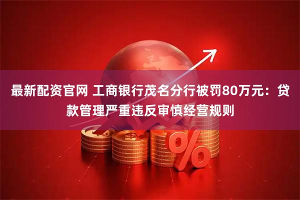 最新配资官网 工商银行茂名分行被罚80万元：贷款管理严重违反审慎经营规则