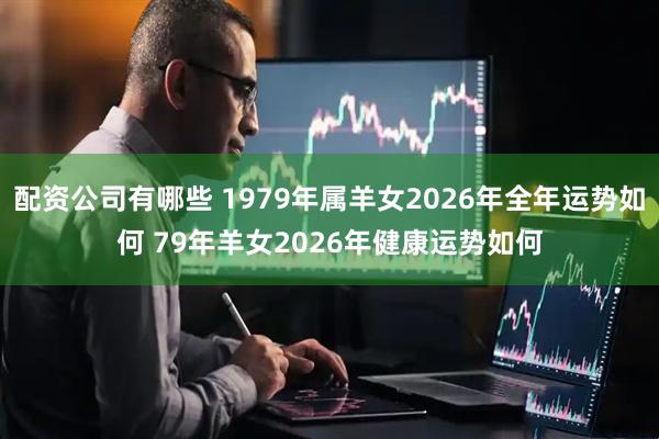配资公司有哪些 1979年属羊女2026年全年运势如何 79年羊女2026年健康运势如何
