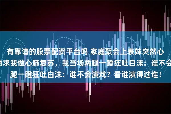 有靠谱的股票配资平台吗 家庭聚会上表妹突然心脏骤停，舅舅哭天抢地求我做心肺复苏，我当场两腿一蹬狂吐白沫：谁不会演戏？看谁演得过谁！