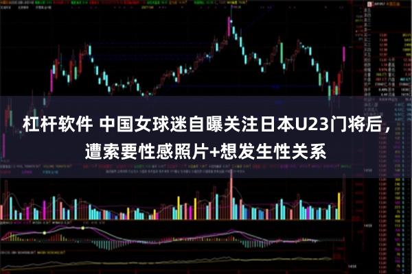 杠杆软件 中国女球迷自曝关注日本U23门将后，遭索要性感照片+想发生性关系