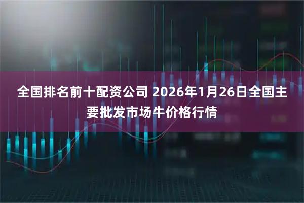 全国排名前十配资公司 2026年1月26日全国主要批发市场牛价格行情