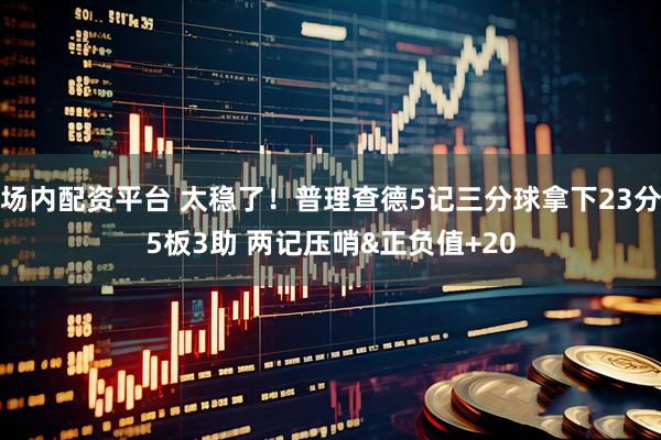 场内配资平台 太稳了！普理查德5记三分球拿下23分5板3助 两记压哨&正负值+20