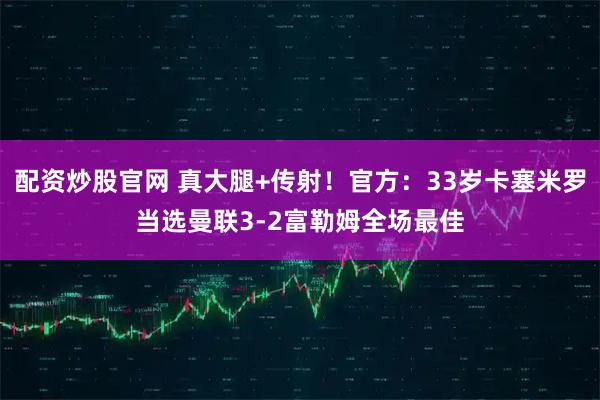 配资炒股官网 真大腿+传射！官方：33岁卡塞米罗当选曼联3-2富勒姆全场最佳