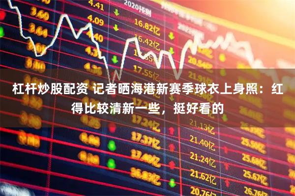 杠杆炒股配资 记者晒海港新赛季球衣上身照：红得比较清新一些，挺好看的
