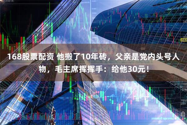 168股票配资 他搬了10年砖，父亲是党内头号人物，毛主席挥挥手：给他30元！