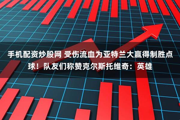 手机配资炒股网 受伤流血为亚特兰大赢得制胜点球！队友们称赞克尔斯托维奇：英雄