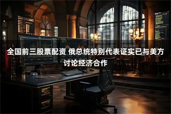 全国前三股票配资 俄总统特别代表证实已与美方讨论经济合作