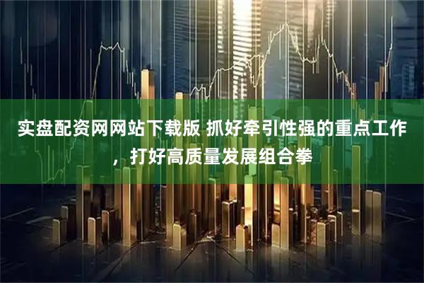 实盘配资网网站下载版 抓好牵引性强的重点工作，打好高质量发展组合拳