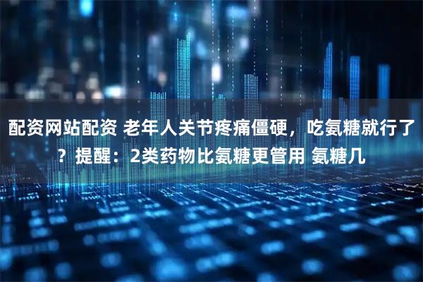 配资网站配资 老年人关节疼痛僵硬，吃氨糖就行了？提醒：2类药物比氨糖更管用 氨糖几