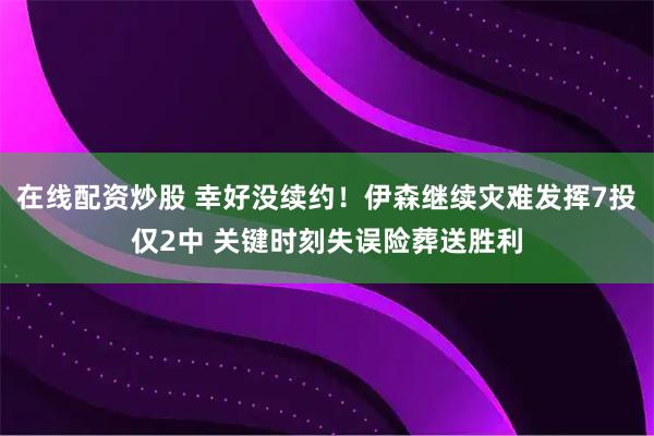 在线配资炒股 幸好没续约！伊森继续灾难发挥7投仅2中 关键时刻失误险葬送胜利