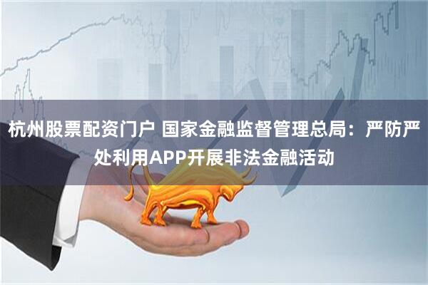 杭州股票配资门户 国家金融监督管理总局：严防严处利用APP开展非法金融活动