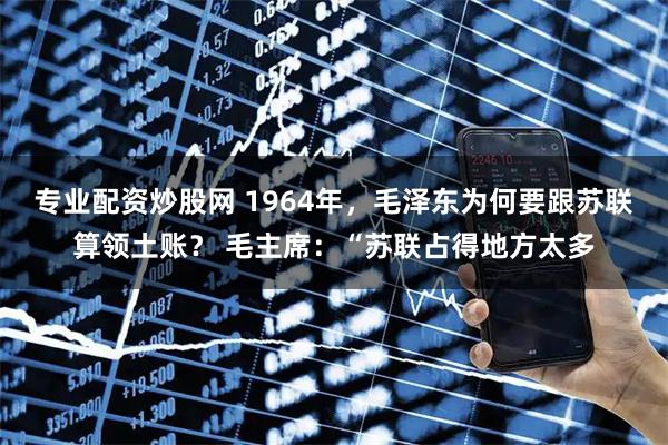 专业配资炒股网 1964年，毛泽东为何要跟苏联算领土账？ 毛主席：“苏联占得地方太多