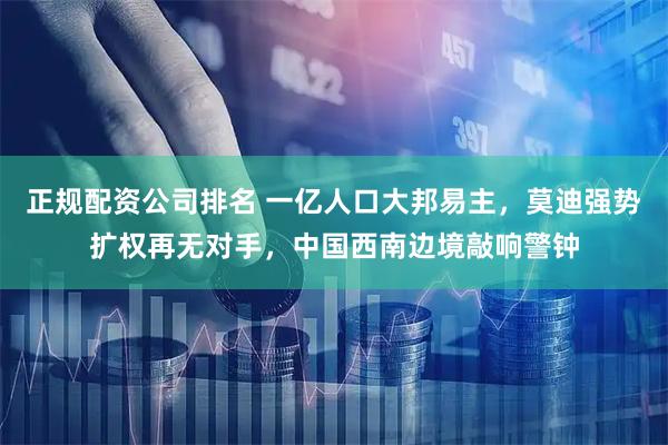 正规配资公司排名 一亿人口大邦易主，莫迪强势扩权再无对手，中国西南边境敲响警钟