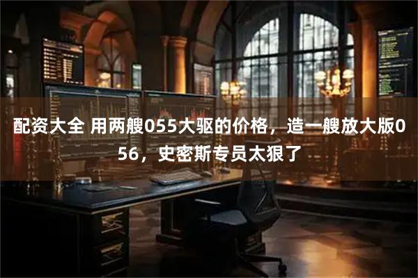 配资大全 用两艘055大驱的价格，造一艘放大版056，史密斯专员太狠了