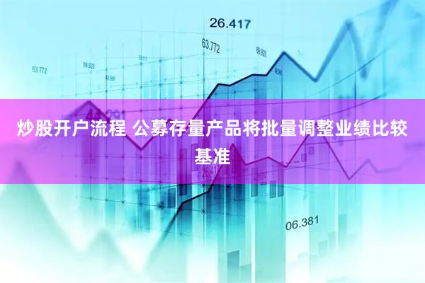 炒股开户流程 公募存量产品将批量调整业绩比较基准