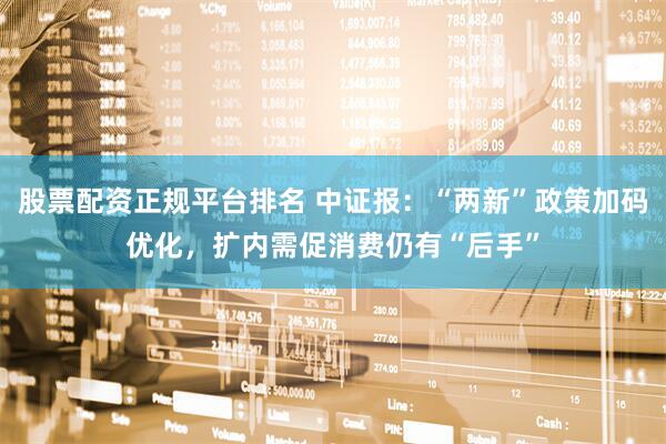 股票配资正规平台排名 中证报：“两新”政策加码优化，扩内需促消费仍有“后手”