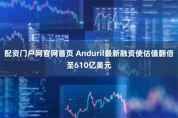 配资门户网官网首页 Anduril最新融资使估值翻倍至610亿美元