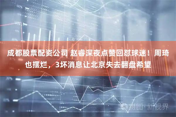 成都股票配资公司 赵睿深夜点赞回怼球迷！周琦也摆烂，3坏消息让北京失去翻盘希望