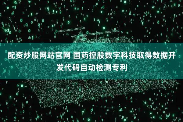 配资炒股网站官网 国药控股数字科技取得数据开发代码自动检测专利