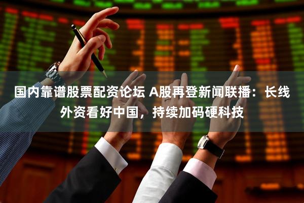 国内靠谱股票配资论坛 A股再登新闻联播：长线外资看好中国，持续加码硬科技