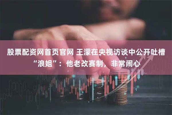 股票配资网首页官网 王濛在央视访谈中公开吐槽“浪姐”：他老改赛制，非常闹心
