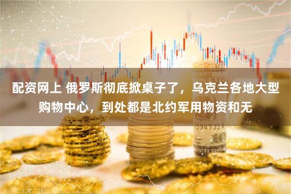 配资网上 俄罗斯彻底掀桌子了，乌克兰各地大型购物中心，到处都是北约军用物资和无