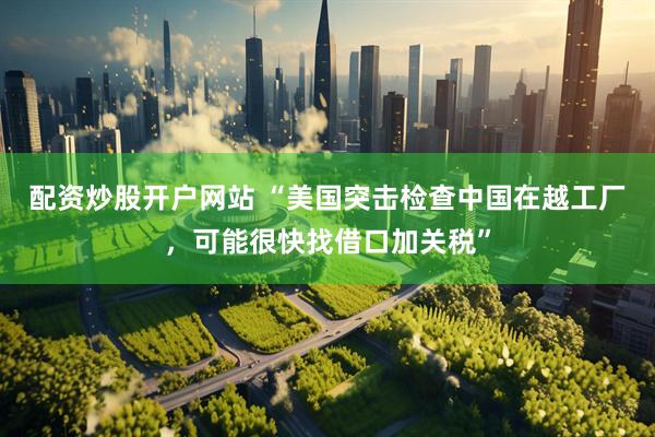 配资炒股开户网站 “美国突击检查中国在越工厂，可能很快找借口加关税”