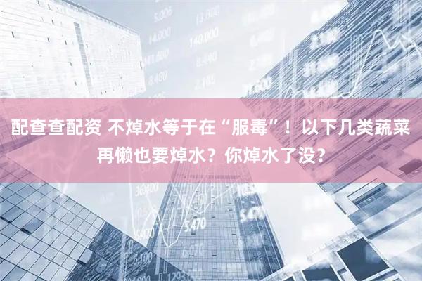 配查查配资 不焯水等于在“服毒”！以下几类蔬菜再懒也要焯水？你焯水了没？