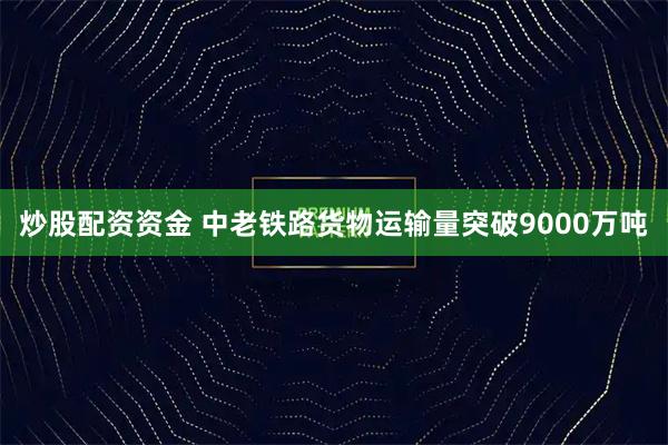 炒股配资资金 中老铁路货物运输量突破9000万吨
