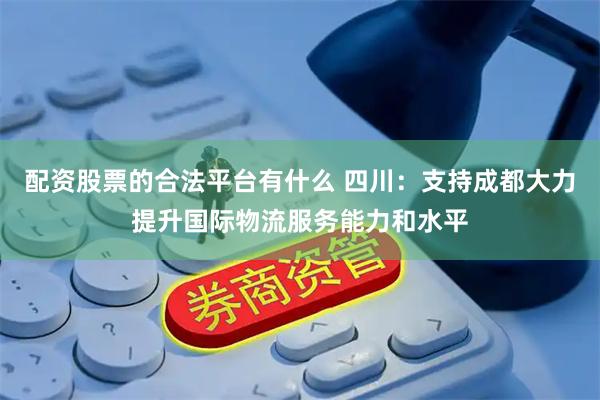 配资股票的合法平台有什么 四川：支持成都大力提升国际物流服务能力和水平