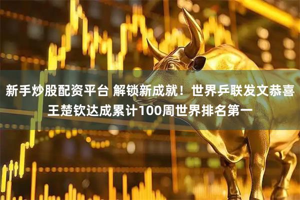 新手炒股配资平台 解锁新成就！世界乒联发文恭喜王楚钦达成累计100周世界排名第一